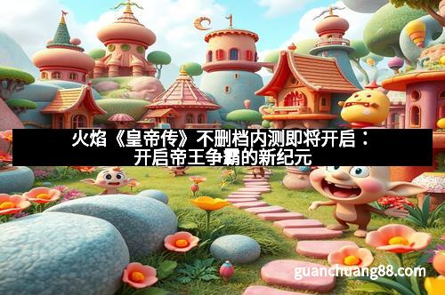 火焰《皇帝传》不删档内测即将开启:开启帝王争霸的新纪元